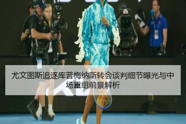 尤文图斯追逐库普梅纳斯转会谈判细节曝光与中场重组前景解析