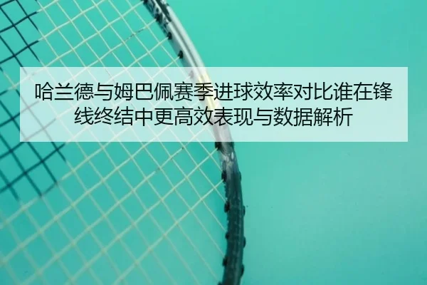 哈兰德与姆巴佩赛季进球效率对比谁在锋线终结中更高效表现与数据解析
