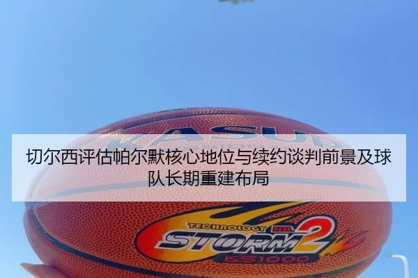 切尔西评估帕尔默核心地位与续约谈判前景及球队长期重建布局