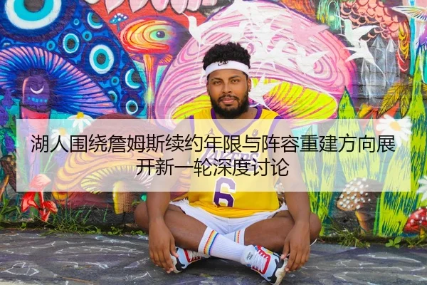 湖人围绕詹姆斯续约年限与阵容重建方向展开新一轮深度讨论