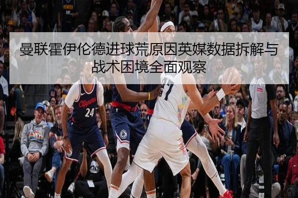 曼联霍伊伦德进球荒原因英媒数据拆解与战术困境全面观察
