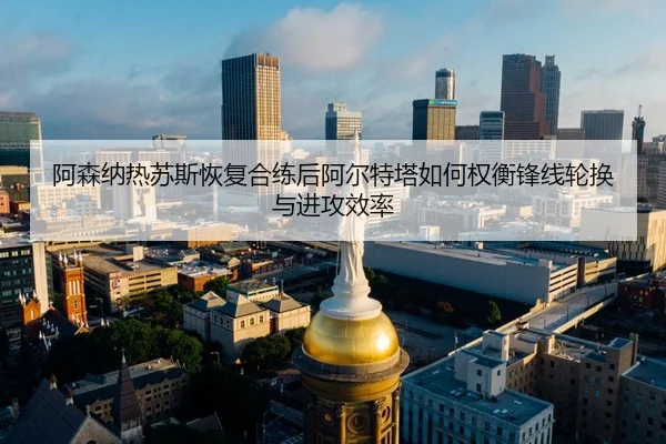 阿森纳热苏斯恢复合练后阿尔特塔如何权衡锋线轮换与进攻效率