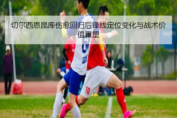 切尔西恩昆库伤愈回归后锋线定位变化与战术价值重塑